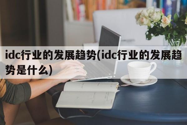 idc行业的发展趋势(idc行业的发展趋势是什么)