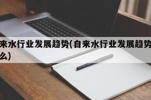 自来水行业发展趋势(自来水行业发展趋势是什么)