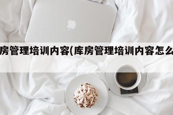 库房管理培训内容(库房管理培训内容怎么写)